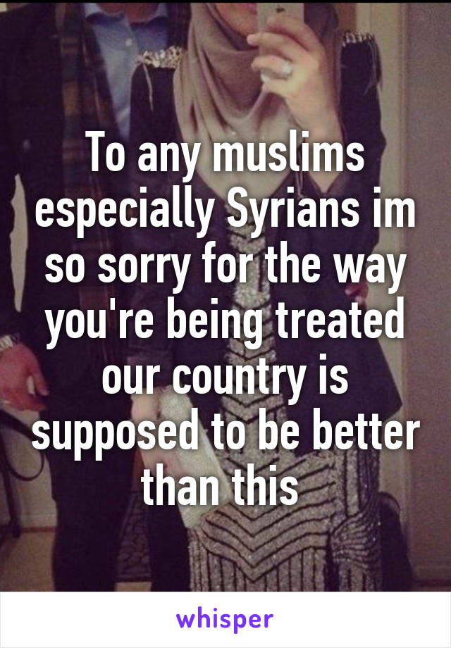 To any muslims especially Syrians im so sorry for the way you're being treated our country is supposed to be better than this 
