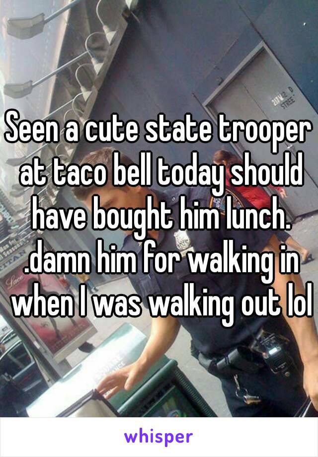 Seen a cute state trooper at taco bell today should have bought him lunch. .damn him for walking in when I was walking out lol