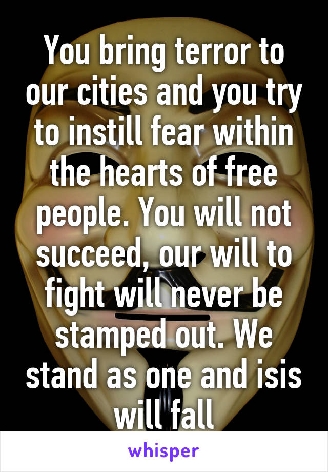 You bring terror to our cities and you try to instill fear within the hearts of free people. You will not succeed, our will to fight will never be stamped out. We stand as one and isis will fall