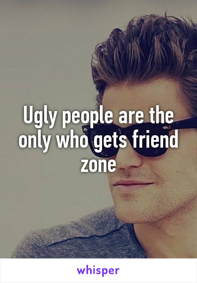 Ugly people are the only who gets friend zone