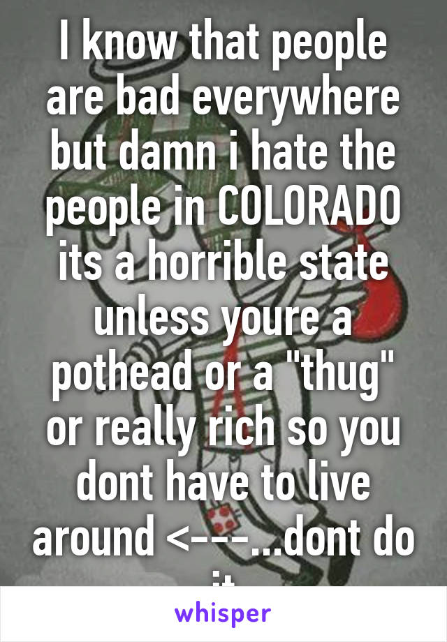 I know that people are bad everywhere but damn i hate the people in COLORADO its a horrible state unless youre a pothead or a "thug" or really rich so you dont have to live around <---...dont do it