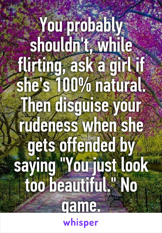You probably shouldn't, while flirting, ask a girl if she's 100% natural. Then disguise your rudeness when she gets offended by saying "You just look too beautiful." No game.