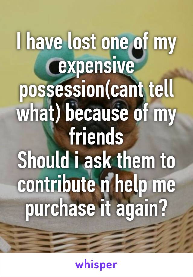 I have lost one of my expensive possession(cant tell what) because of my friends
Should i ask them to contribute n help me purchase it again?
