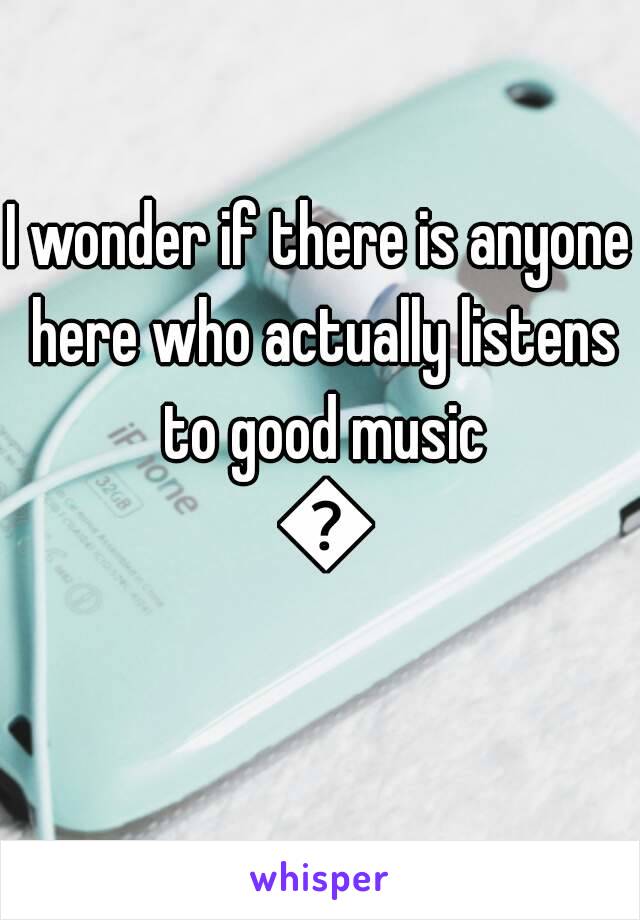 I wonder if there is anyone here who actually listens to good music 😕