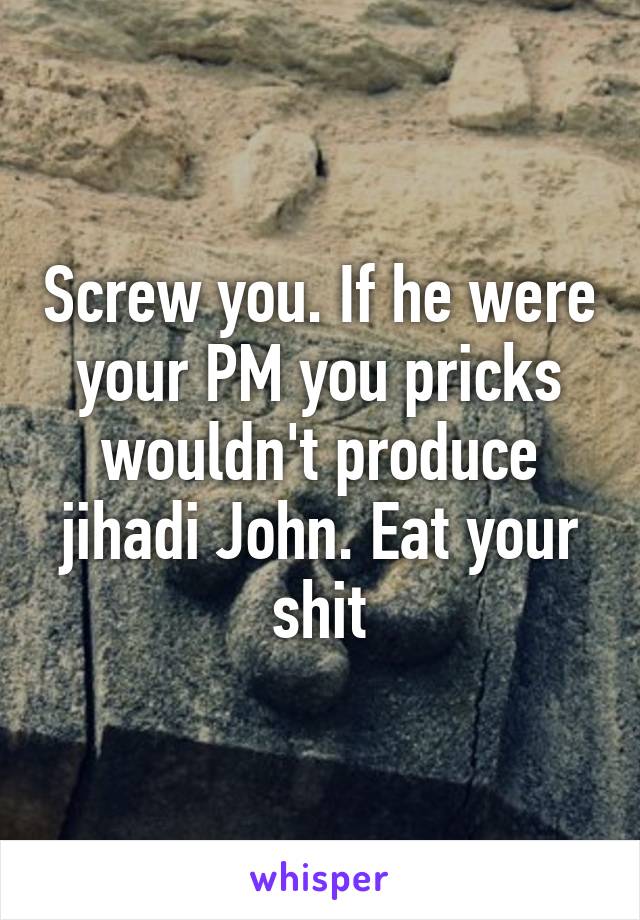 Screw you. If he were your PM you pricks wouldn't produce jihadi John. Eat your shit