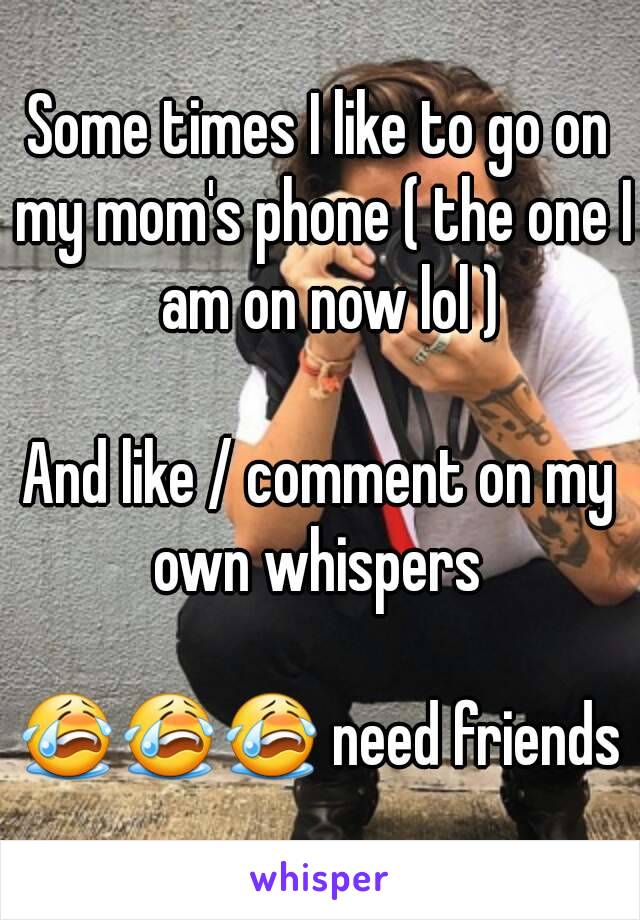 Some times I like to go on my mom's phone ( the one I  am on now lol )

And like / comment on my own whispers 

😭😭😭 need friends