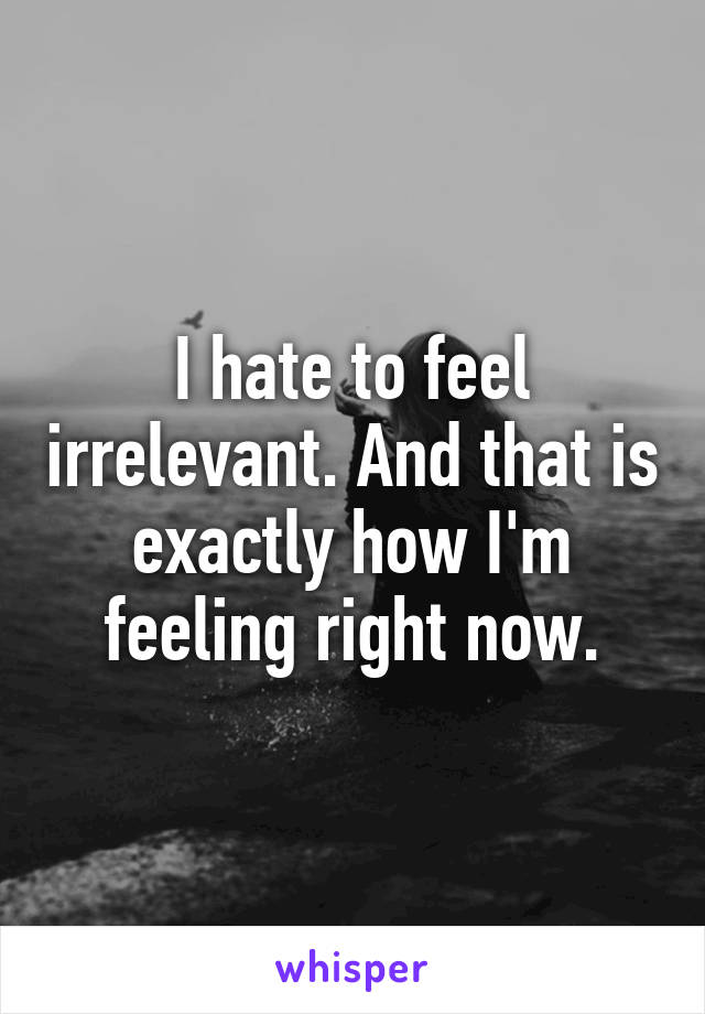 I hate to feel irrelevant. And that is exactly how I'm feeling right now.