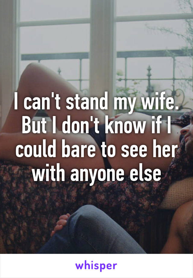 I can't stand my wife. But I don't know if I could bare to see her with anyone else