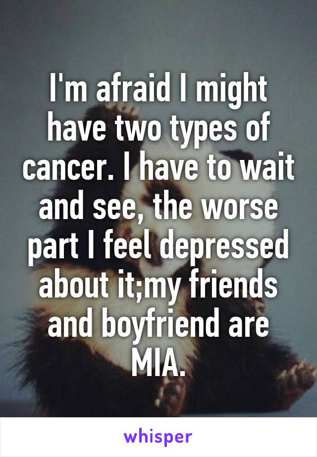 I'm afraid I might have two types of cancer. I have to wait and see, the worse part I feel depressed about it;my friends and boyfriend are MIA.
