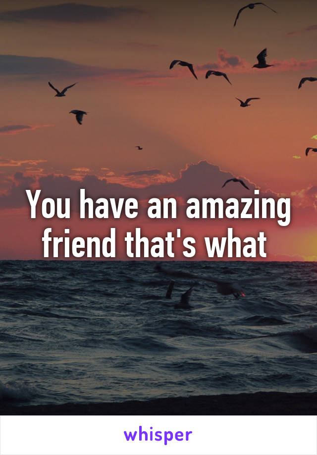 You have an amazing friend that's what 