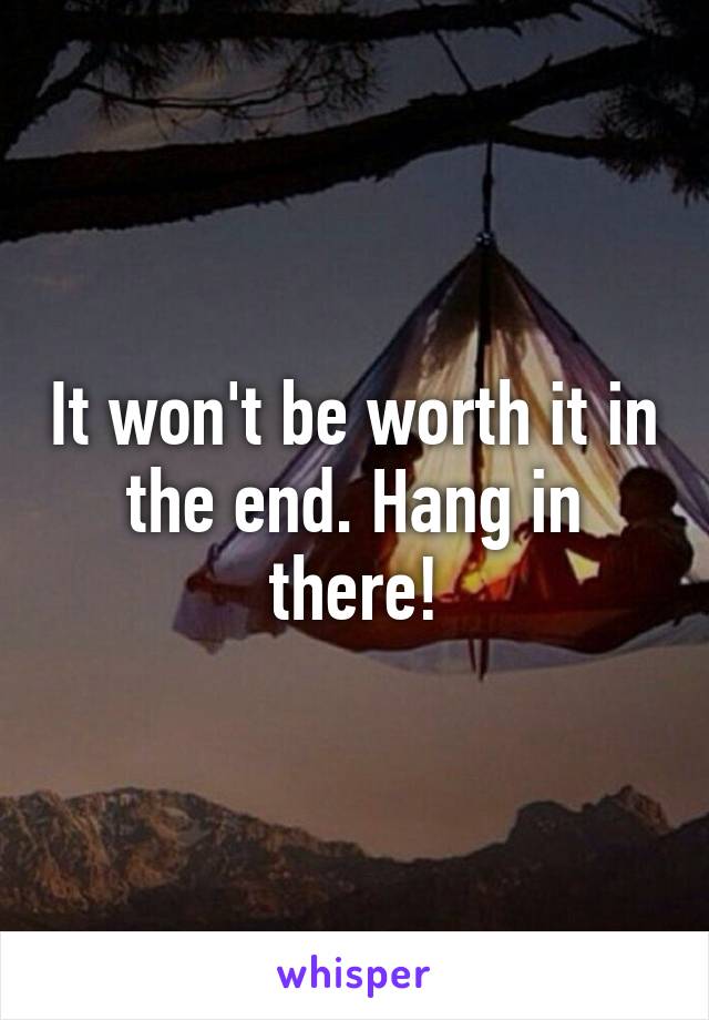It won't be worth it in the end. Hang in there!