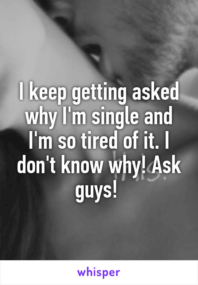 I keep getting asked why I'm single and I'm so tired of it. I don't know why! Ask guys! 