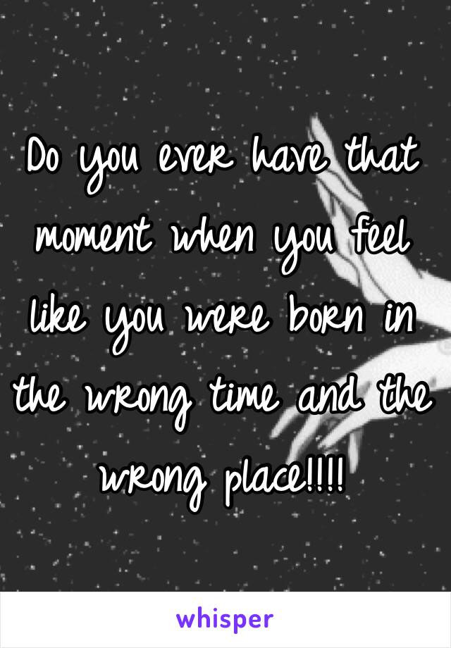 Do you ever have that moment when you feel like you were born in the wrong time and the wrong place!!!!