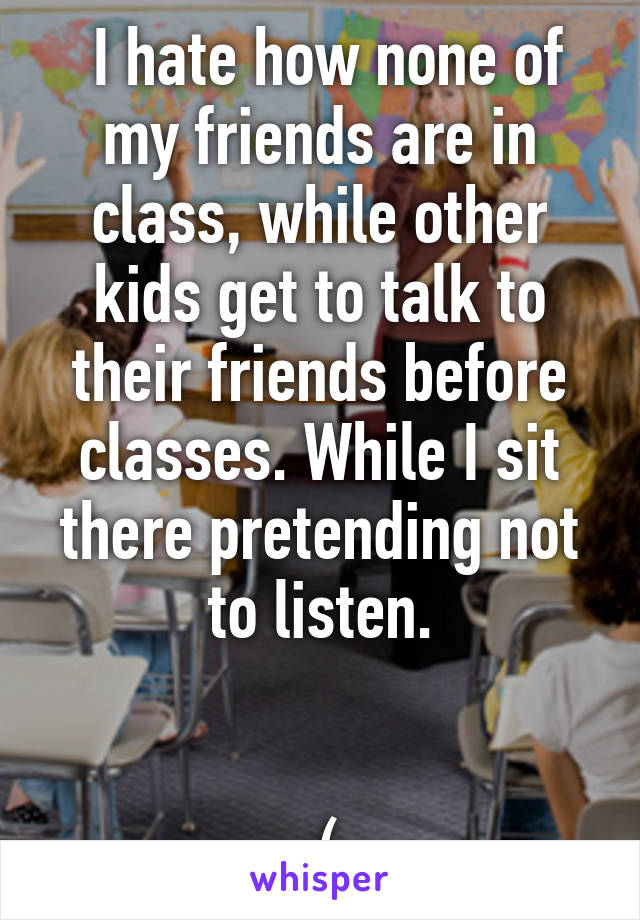  I hate how none of my friends are in class, while other kids get to talk to their friends before classes. While I sit there pretending not to listen.


:(