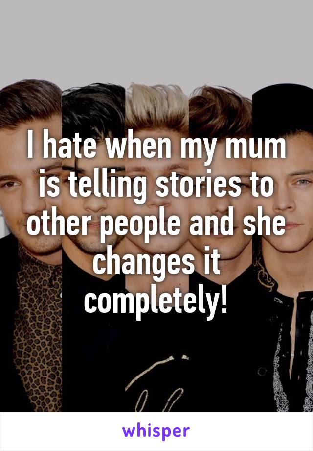 I hate when my mum is telling stories to other people and she changes it completely!