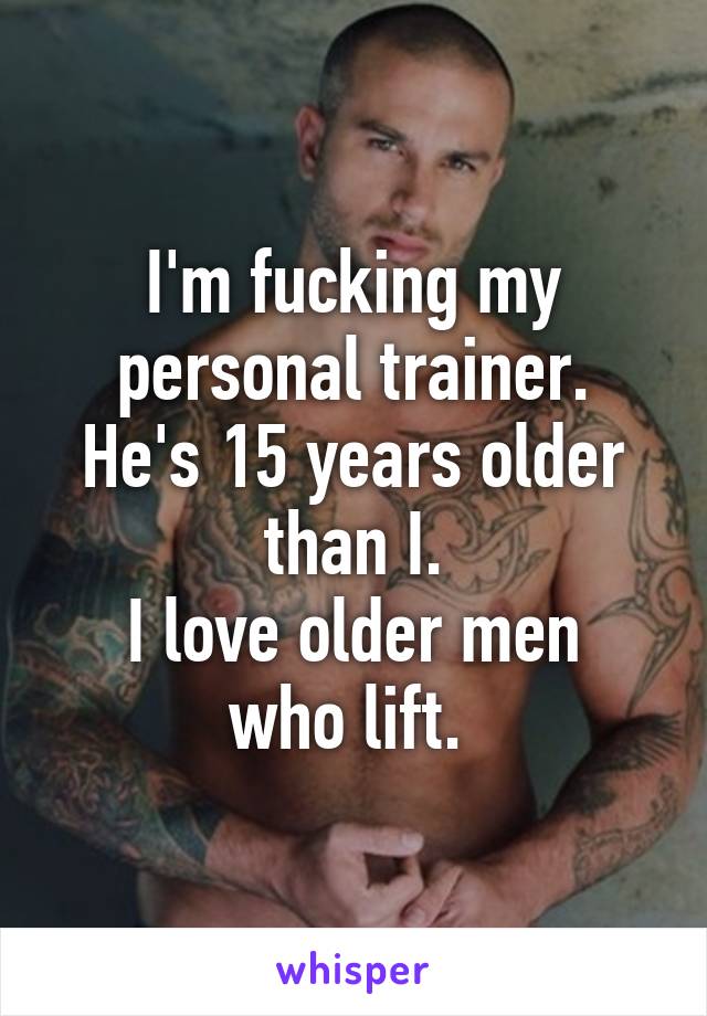 I'm fucking my personal trainer.
He's 15 years older than I.
I love older men who lift. 