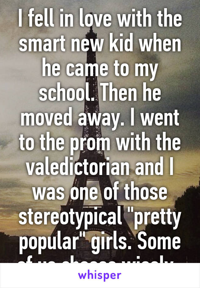 I fell in love with the smart new kid when he came to my school. Then he moved away. I went to the prom with the valedictorian and I was one of those stereotypical "pretty popular" girls. Some of us choose wisely. 