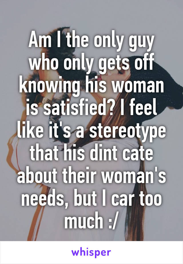 Am I the only guy who only gets off knowing his woman is satisfied? I feel like it's a stereotype that his dint cate about their woman's needs, but I car too much :/