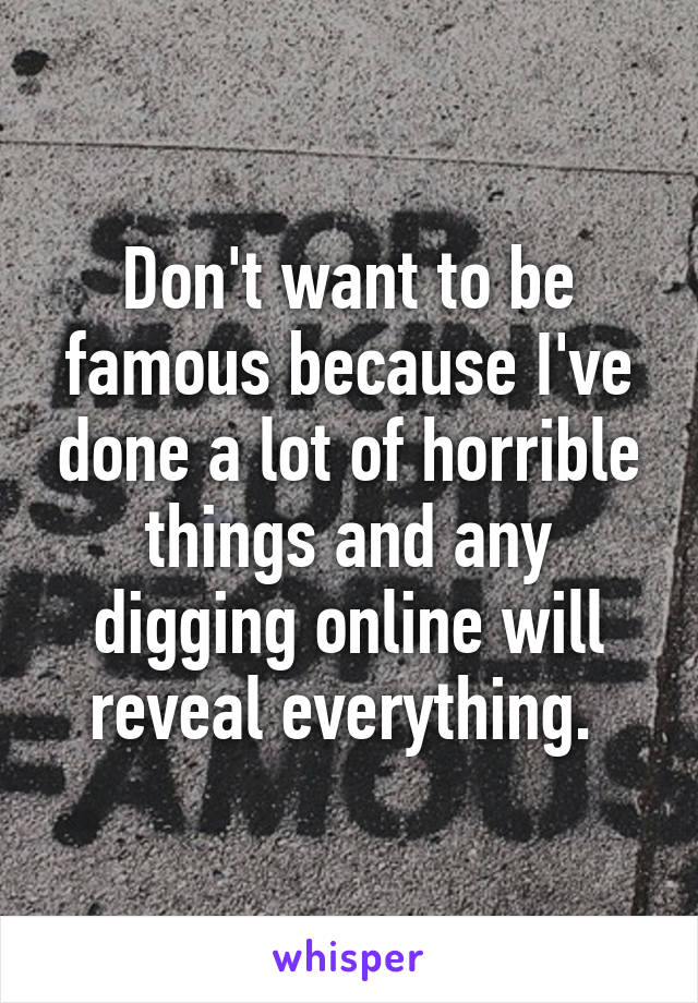 Don't want to be famous because I've done a lot of horrible things and any digging online will reveal everything. 