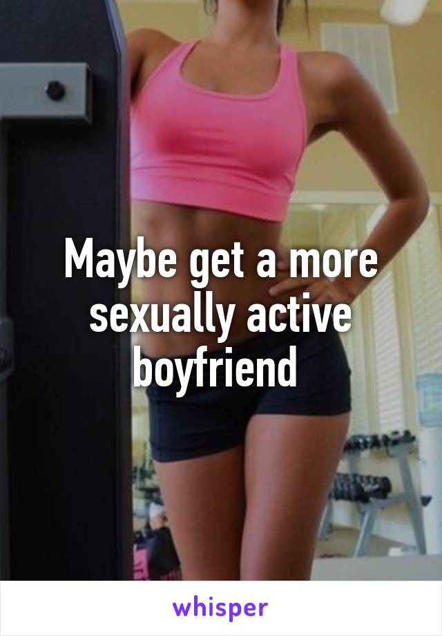 Maybe get a more sexually active boyfriend 