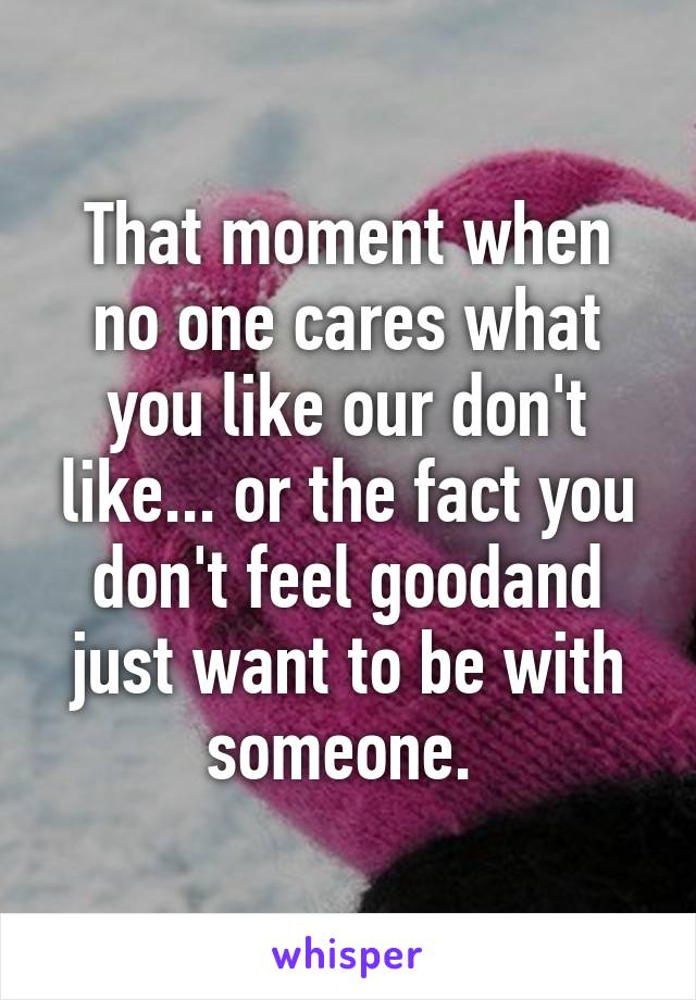 That moment when no one cares what you like our don't like... or the fact you don't feel goodand just want to be with someone. 