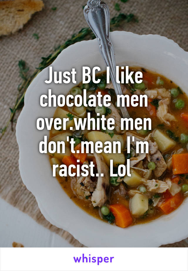 Just BC I like chocolate men over.white men don't.mean I'm racist.. Lol 
