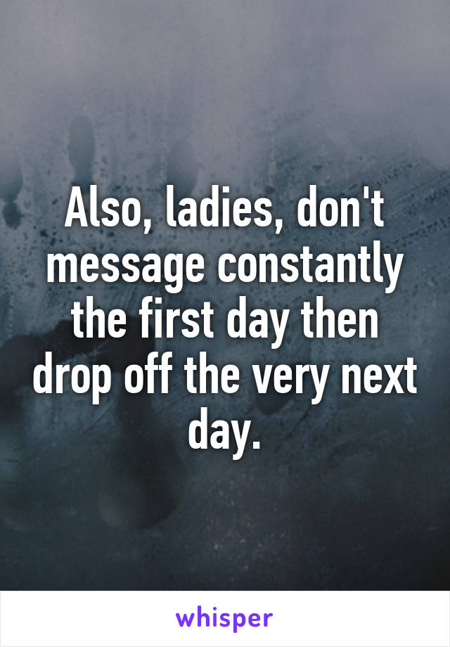 Also, ladies, don't message constantly the first day then drop off the very next day.
