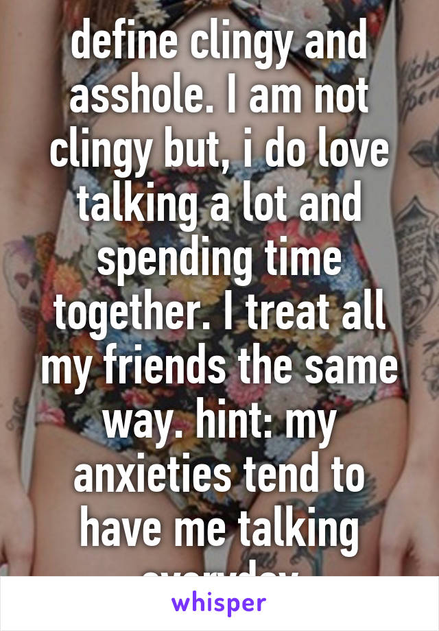 define clingy and asshole. I am not clingy but, i do love talking a lot and spending time together. I treat all my friends the same way. hint: my anxieties tend to have me talking everyday