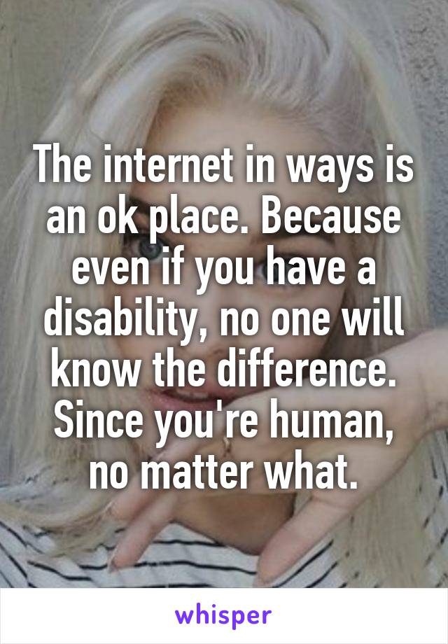 The internet in ways is an ok place. Because even if you have a disability, no one will know the difference. Since you're human, no matter what.