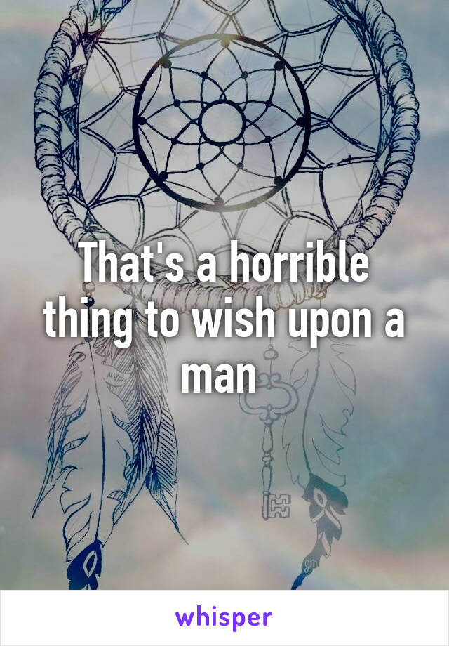 That's a horrible thing to wish upon a man 