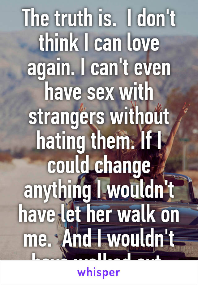 The truth is.  I don't think I can love again. I can't even have sex with strangers without hating them. If I could change anything I wouldn't have let her walk on me.  And I wouldn't have walked out.