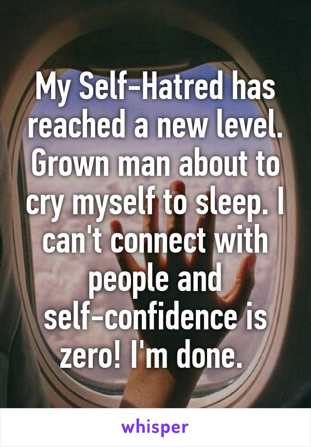 My Self-Hatred has reached a new level. Grown man about to cry myself to sleep. I can't connect with people and self-confidence is zero! I'm done. 