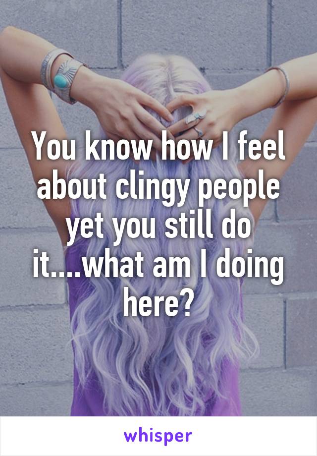 You know how I feel about clingy people yet you still do it....what am I doing here?
