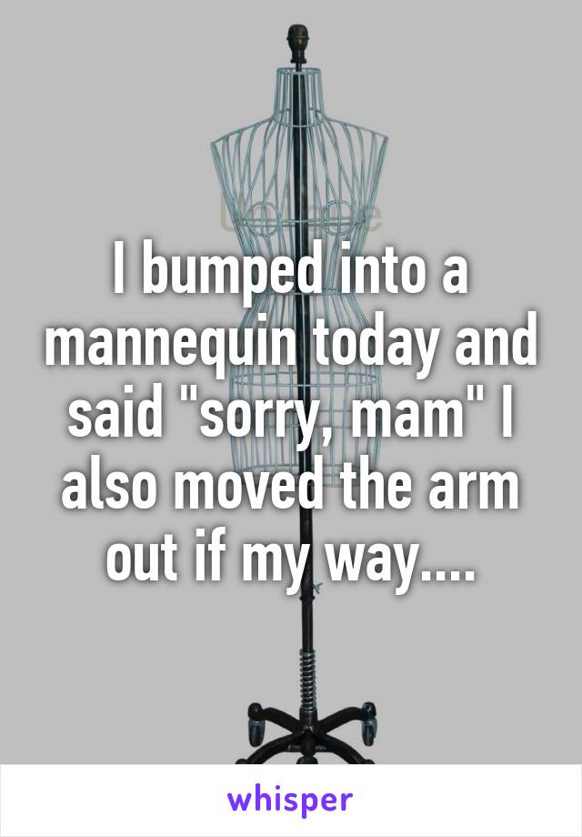 I bumped into a mannequin today and said "sorry, mam" I also moved the arm out if my way....