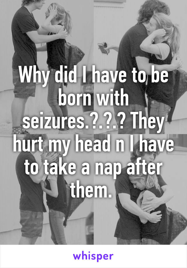 Why did I have to be born with seizures.?.?.? They hurt my head n I have to take a nap after them. 
