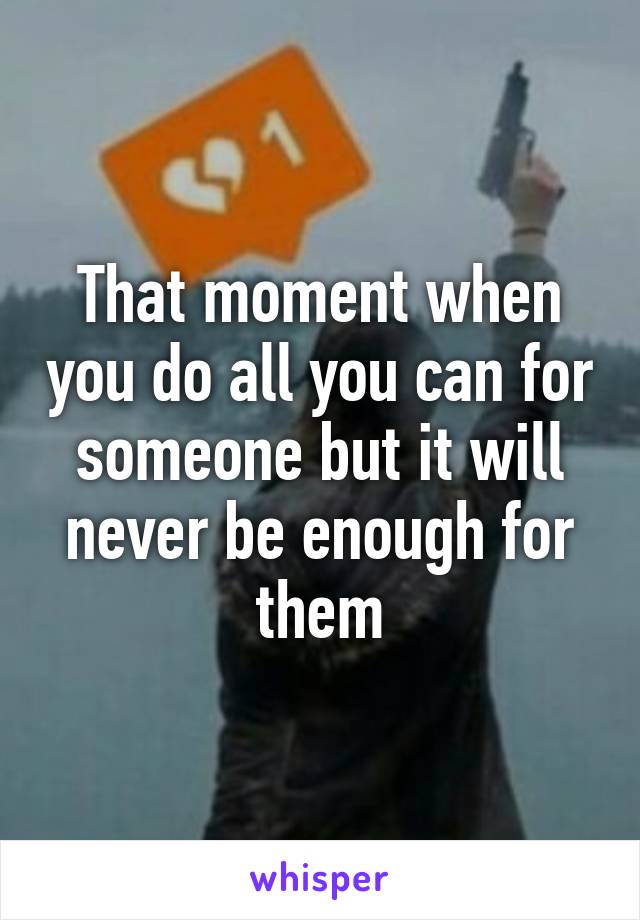 That moment when you do all you can for someone but it will never be enough for them