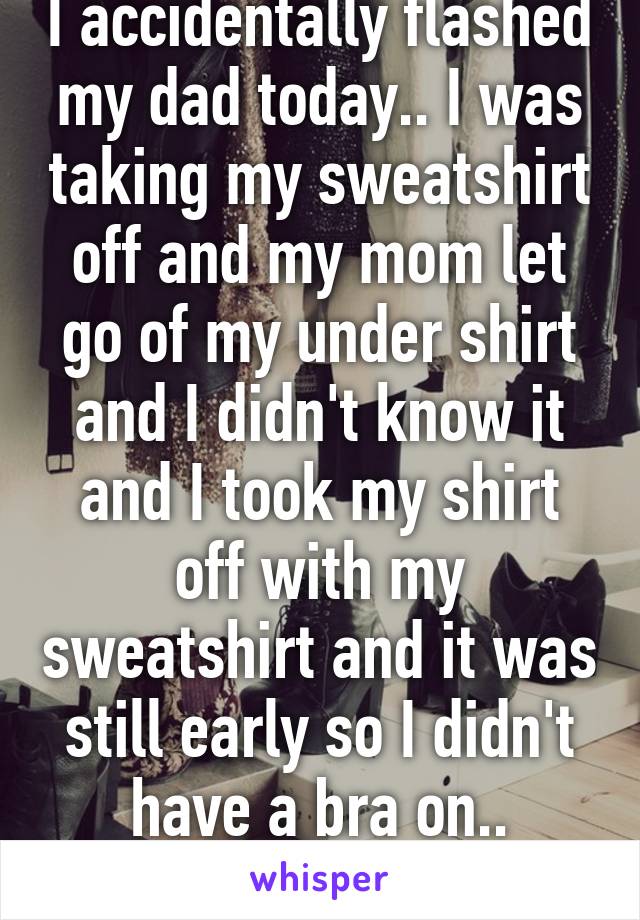 I accidentally flashed my dad today.. I was taking my sweatshirt off and my mom let go of my under shirt and I didn't know it and I took my shirt off with my sweatshirt and it was still early so I didn't have a bra on.. Oops..sorry dad