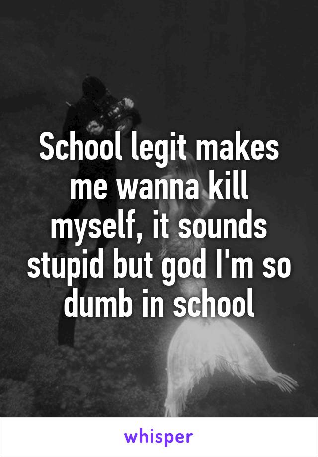School legit makes me wanna kill myself, it sounds stupid but god I'm so dumb in school