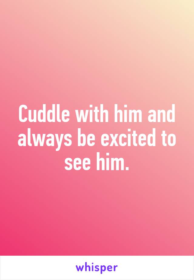 Cuddle with him and always be excited to see him.