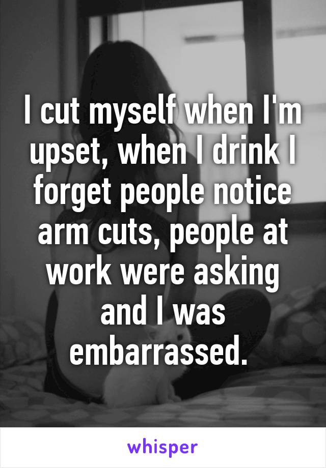 I cut myself when I'm upset, when I drink I forget people notice arm cuts, people at work were asking and I was embarrassed. 