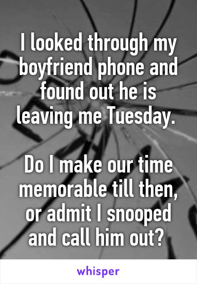I looked through my boyfriend phone and found out he is leaving me Tuesday. 

Do I make our time memorable till then, or admit I snooped and call him out? 