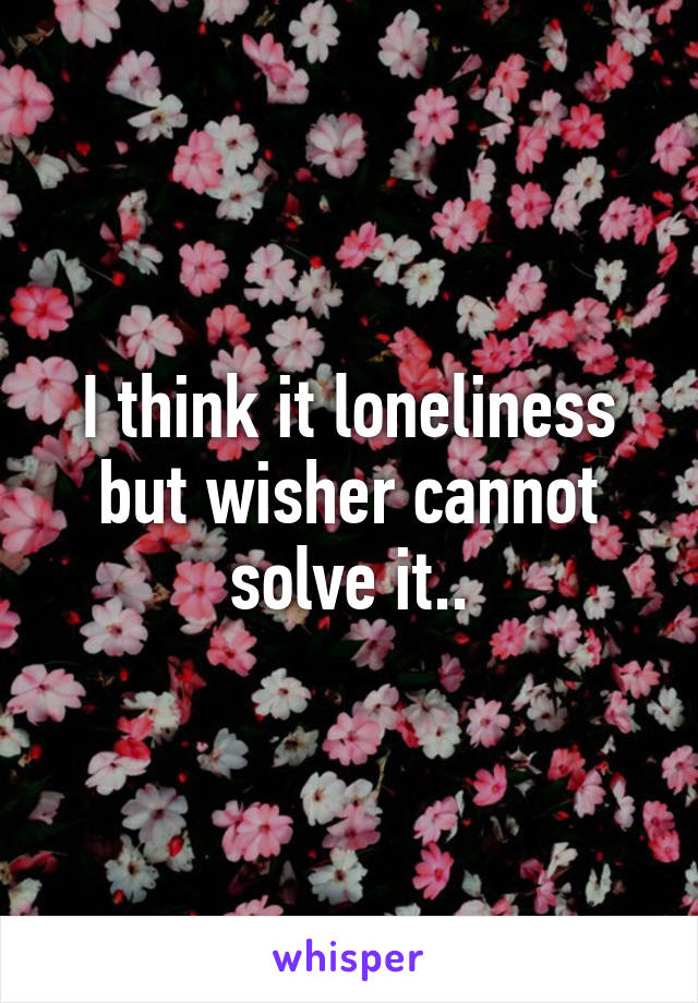 I think it loneliness but wisher cannot solve it..