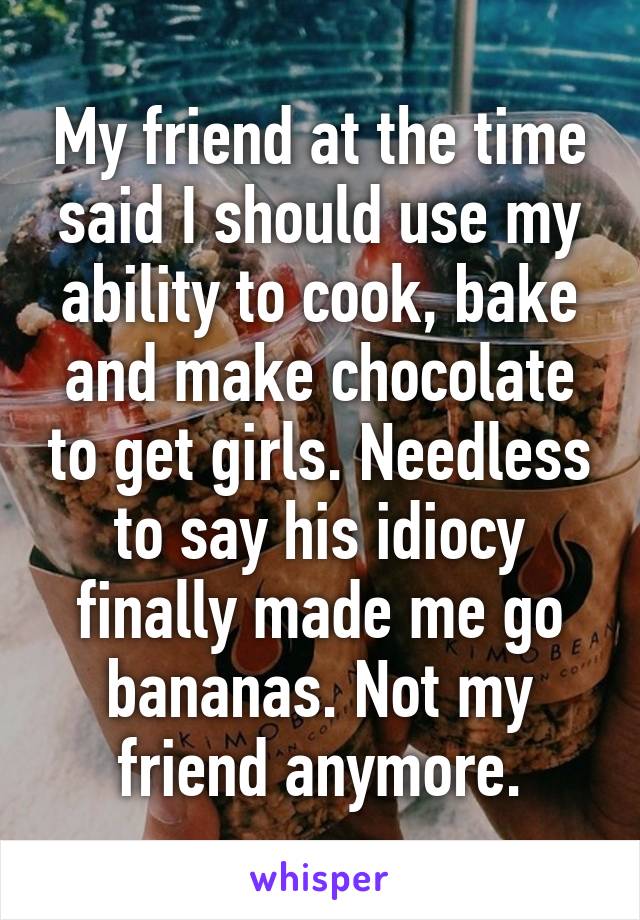 My friend at the time said I should use my ability to cook, bake and make chocolate to get girls. Needless to say his idiocy finally made me go bananas. Not my friend anymore.