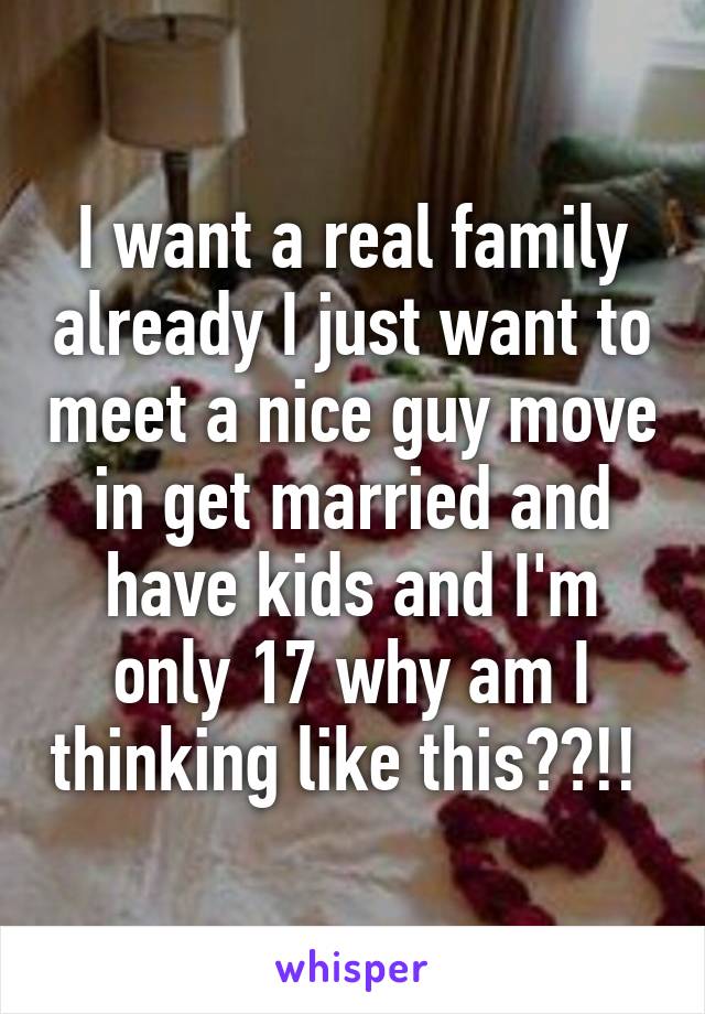 I want a real family already I just want to meet a nice guy move in get married and have kids and I'm only 17 why am I thinking like this??!! 