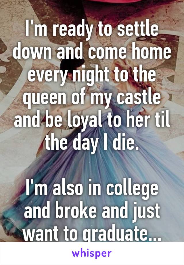 I'm ready to settle down and come home every night to the queen of my castle and be loyal to her til the day I die.

I'm also in college and broke and just want to graduate...