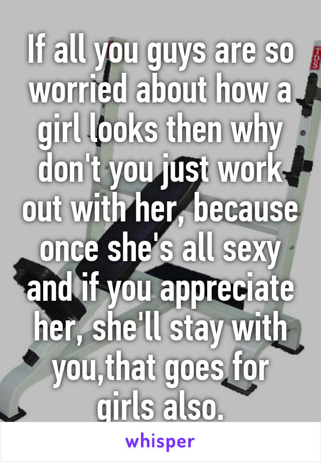 If all you guys are so worried about how a girl looks then why don't you just work out with her, because once she's all sexy and if you appreciate her, she'll stay with you,that goes for girls also.