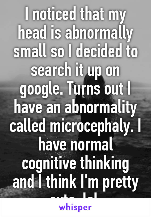 I noticed that my head is abnormally small so I decided to search it up on google. Turns out I have an abnormality called microcephaly. I have normal cognitive thinking and I think I'm pretty cute. lol 