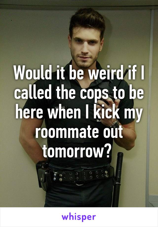 Would it be weird if I called the cops to be here when I kick my roommate out tomorrow? 