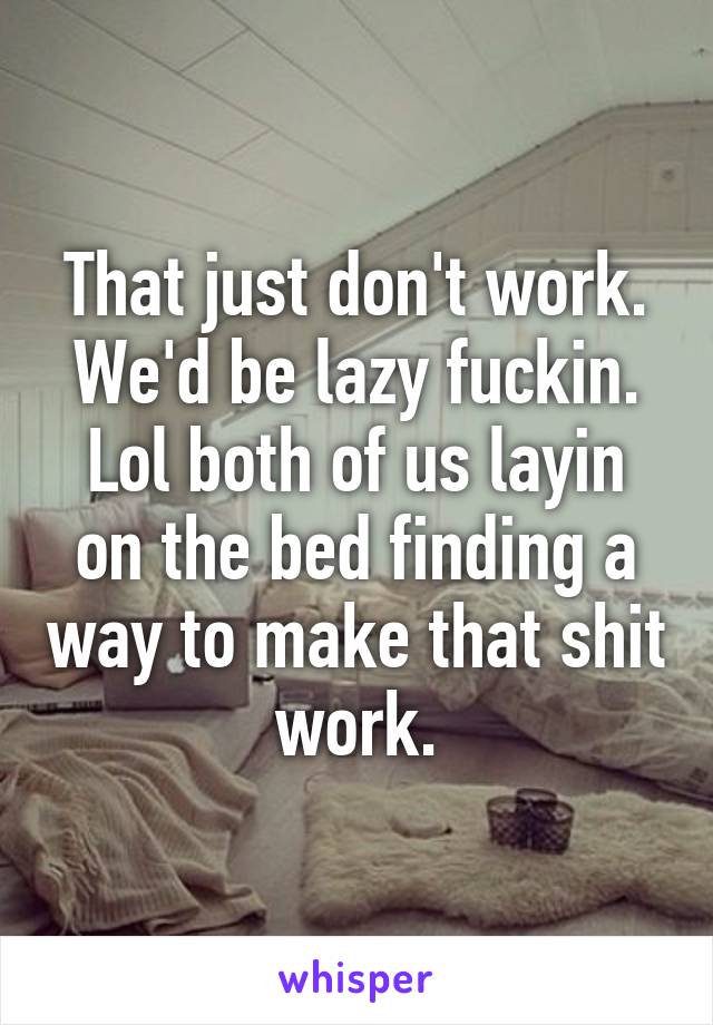 That just don't work. We'd be lazy fuckin. Lol both of us layin on the bed finding a way to make that shit work.