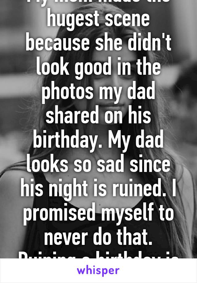 My mom made the hugest scene because she didn't look good in the photos my dad shared on his birthday. My dad looks so sad since his night is ruined. I promised myself to never do that. Ruining a birthday is so evil in my opinion.